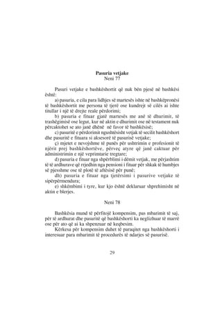 Pasuria vetjake
                              Neni 77

      Pasuri vetjake e bashkëshortit që nuk bën pjesë në bashkësi
është:
      a) pasuria, e cila para lidhjes së martesës ishte në bashkëpronësi
të bashkëshortit me persona të tjerë ose kundrejt së cilës ai ishte
titullar i një të drejte reale përdorimi;
      b) pasuria e fituar gjatë martesës me anë të dhurimit, të
trashëgimisë ose legut, kur në aktin e dhurimit ose në testament nuk
përcaktohet se ato janë dhënë në favor të bashkësisë;
      c) pasuritë e përdorimit ngushtësisht vetjak të secilit bashkëshort
dhe pasuritë e fituara si aksesorë të pasurisë vetjake;
      ç) mjetet e nevojshme të punës për ushtrimin e profesionit të
njërit prej bashkëshortëve, përveç atyre që janë caktuar për
administrimin e një veprimtarie tregtare;
      d) pasuria e fituar nga shpërblimi i dëmit vetjak, me përjashtim
të të ardhurave që rrjedhin nga pensioni i fituar për shkak të humbjes
së pjesshme ose të plotë të aftësisë për punë;
      dh) pasuria e fituar nga tjetërsimi i pasurive vetjake të
sipërpërmendura;
      e) shkëmbimi i tyre, kur kjo është deklaruar shprehimisht në
aktin e blerjes.

                                Neni 78

     Bashkësia mund të përfitojë kompensim, pas mbarimit të saj,
për të ardhurat dhe pasuritë që bashkëshorti ka neglizhuar të marrë
ose për ato që ai ka shpenzuar në keqbesim.
     Kërkesa për kompensim duhet të paraqitet nga bashkëshorti i
interesuar para mbarimit të procedurës të ndarjes së pasurisë.


                                   29
 