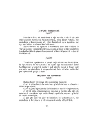 E drejta e kompensimit
                                Neni 79

     Pasuria e fituar në shkëmbim të një pasurie, e cila i përkiste
individualisht njërit prej bashkëshortëve, është pasuri vetjake, me
përjashtim të kompensimit që i bëhet bashkësisë ose e kundërta, kur
nga shkëmbimi rezulton të ketë diferenca.
     Nëse diferenca në ngarkim të bashkësisë është më e madhe se
vlera e pasurisë vetjake të tjetërsuar, pasuria e fituar në këtë shkëmbim
i përket bashkësisë, përveç kompensimit në favor të pasurisë vetjake të
bashkëshortit.

                                 Neni 80

     Të ardhurat e përfituara, si pasojë e një ankandi ose forme tjetër,
të një pasurie të paluajtshme, ku njëri nga bashkëshortët është
bashkëpronar në pjesë të pandarë, nuk përbën pasuri të fituar gjatë
martesës, me përjashtim të kompensimit që duhet t’i bëhet bashkësisë
për shpenzimin që ajo ka bërë.
                      Detyrimet mbi bashkësinë
                              Neni 81
     Bashkëshortët përgjigjen mbi pasurinë në bashkësi:
     a) për të gjitha barrët dhe detyrimet që rëndojnë mbi ta në çastin e
fitimit të pronësisë;
     b) për të gjitha shpenzimet e administrimit të pasurisë së përbashkët;
     c) për të gjitha shpenzimet për mbajtjen e familjes dhe për çdo
detyrim të kontraktuar nga bashkëshortët, qoftë dhe veçmas, që është
në interes të familjes;
     ç) për çdo detyrim tjetër kontraktues ose jokontraktues, me
përjashtim të detyrimeve të përcaktuara si vetjake në këtë Kod.

                                 30
 