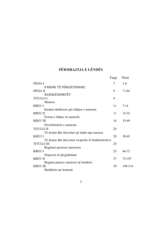 PËRMBAJTJA E LËNDËS

                                                          Faqe     Neni
PJESA I                                                       7    1-6
       PARIME TË PËRGJITHSHME
PJESA II                                                      9    7-164
       BASHKËSHORTËT
TITULLI I                                                     9
       Martesa
KREU I                                                        11   7-14
       Kushtet thelbësore për lidhjen e martesës
KREU II                                                       11   15-32
       Forma e lidhjes së martesës
KREU III                                                      16   33-49
       Pavlefshmëria e martesës
TITULLI II                                                    20
       Të drejtat dhe detyrimet që lindin nga martesa
KREU I                                                        20   50-65
       Të drejtat dhe detyrimet reciproke të bashkëshortëve
TITULLI III                                                   25
       Regjimet pasurore martesore
KREU I                                                        25   66-72
       Dispozita të përgjithshme
KREU II                                                       27   73-107
       Regjimi pasuror martesor në bashkësi
KREU III                                                      39   108-114
       Bashkësia me kontratë


                                   3
 