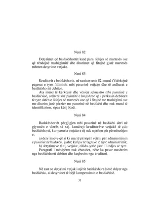 Neni 82
     Detyrimet që bashkëshortët kanë para lidhjes së martesës ose
që rëndojnë trashëgimitë dhe dhurimet që fitojnë gjatë martesës
mbeten detyrime vetjake.
                                Neni 83
      Kreditorët e bashkëshortit, në rastin e nenit 82, mund t’i kërkojnë
pagesat e tyre fillimisht mbi pasurinë vetjake dhe të ardhurat e
bashkëshortit debitor.
      Ata mund të kërkojnë dhe vënien sekuestro mbi pasurinë e
bashkësisë, atëherë kur pasuritë e luajtshme që i përkasin debitorit
të tyre datën e lidhjes së martesës ose që i fitojnë me trashëgimi ose
me dhurim janë përzier me pasurinë në bashkësi dhe nuk mund të
identifikohen, sipas këtij Kodi.

                                Neni 84

     Bashkëshortët përgjigjen mbi pasurinë në bashkësi deri në
gjysmën e vlerës së saj, kundrejt kreditorëve vetjakë të çdo
bashkëshorti, kur pasuria vetjake e tij nuk mjafton për përmbushjen
e:
     a) detyrimeve që ai ka marrë përsipër vetëm për administrimin
e pasurisë në bashkësi, jashtë kufijve të tagrave të tij të administrimit;
     b) detyrimeve të tij vetjake, cilido qoftë çasti i lindjes së tyre.
     Paragrafi i mësipërm nuk zbatohet, nëse ka pasur mashtrim
nga bashkëshorti debitor dhe keqbesim nga kreditori.

                                Neni 85

    Në rast se detyrimi vetjak i njërit bashkëshort është shlyer nga
bashkësia, ai detyrohet të bëjë kompensimin e bashkësisë.

                                   31
 