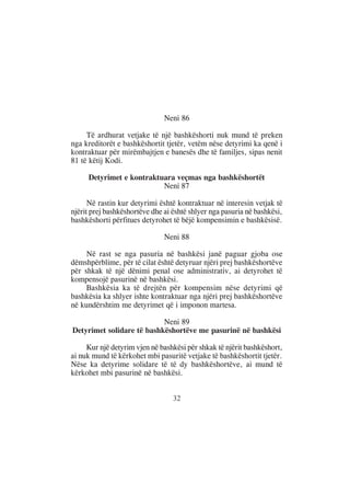 Neni 86

     Të ardhurat vetjake të një bashkëshorti nuk mund të preken
nga kreditorët e bashkëshortit tjetër, vetëm nëse detyrimi ka qenë i
kontraktuar për mirëmbajtjen e banesës dhe të familjes, sipas nenit
81 të këtij Kodi.

     Detyrimet e kontraktuara veçmas nga bashkëshortët
                          Neni 87

      Në rastin kur detyrimi është kontraktuar në interesin vetjak të
njërit prej bashkëshortëve dhe ai është shlyer nga pasuria në bashkësi,
bashkëshorti përfitues detyrohet të bëjë kompensimin e bashkësisë.

                               Neni 88

     Në rast se nga pasuria në bashkësi janë paguar gjoba ose
dëmshpërblime, për të cilat është detyruar njëri prej bashkëshortëve
për shkak të një dënimi penal ose administrativ, ai detyrohet të
kompensojë pasurinë në bashkësi.
     Bashkësia ka të drejtën për kompensim nëse detyrimi që
bashkësia ka shlyer ishte kontraktuar nga njëri prej bashkëshortëve
në kundërshtim me detyrimet që i imponon martesa.

                           Neni 89
Detyrimet solidare të bashkëshortëve me pasurinë në bashkësi

     Kur një detyrim vjen në bashkësi për shkak të njërit bashkëshort,
ai nuk mund të kërkohet mbi pasuritë vetjake të bashkëshortit tjetër.
Nëse ka detyrime solidare të të dy bashkëshortëve, ai mund të
kërkohet mbi pasurinë në bashkësi.


                                  32
 