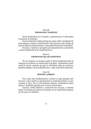 Neni 90
                    Administrimi i bashkësisë

      Secili bashkëshort ka të drejtën e administrimit të zakonshëm
të pasurisë në bashkësi.
      Secili bashkëshort është përfaqësues ligjor edhe i bashkëshortit
tjetër përpara organeve administrative dhe gjyqësore për çështje që
kanë të bëjnë me administrimin e zakonshëm të pasurisë në bashkësi.
      Kryerja e veprimeve që kapërcejnë administrimin e zakonshëm
u takon bashkërisht të dy bashkëshortëve.

                            Neni 91
                Administrimi nga një bashkëshort

    Në rast largësie ose pengese tjetër të njërit bashkëshort dhe në
mungesë të prokurës ose autorizimit të gjykatës, bashkëshorti tjetër
mund të kryejë veprimet që janë të nevojshme edhe në rastin kur
kërkohet pëlqimi i të dy bashkëshortëve, sipas nenit 90 të këtij Kodi.

                             Neni 92
                        Refuzimi i pëlqimit

     Nëse njëri prej bashkëshortëve refuzon të japë pëlqimin për
kryerjen e një veprimi të administrimit të jashtëzakonshëm ose për
veprime të tjera, për të cilat kërkohet pëlqimi, bashkëshorti tjetër
mund t’i drejtohet gjykatës për të marrë autorizimin.
     Gjykata vendos dhënien e autorizimit kur kryerja e veprimit
është e nevojshme për interesa të familjes ose të veprimtarisë tregtare
që bën pjesë në bashkësi.




                                  33
 