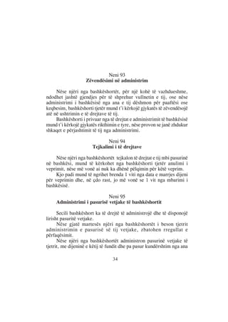 Neni 93
                    Zëvendësimi në administrim

     Nëse njëri nga bashkëshortët, për një kohë të vazhdueshme,
ndodhet jashtë gjendjes për të shprehur vullnetin e tij, ose nëse
administrimi i bashkësisë nga ana e tij dëshmon për paaftësi ose
keqbesim, bashkëshorti tjetër mund t’i kërkojë gjykatës të zëvendësojë
atë në ushtrimin e të drejtave të tij.
     Bashkëshorti i privuar nga të drejtat e administrimit të bashkësisë
mund t’i kërkojë gjykatës rikthimin e tyre, nëse provon se janë zhdukur
shkaqet e përjashtimit të tij nga administrimi.

                              Neni 94
                       Tejkalimi i të drejtave

     Nëse njëri nga bashkëshortët tejkalon të drejtat e tij mbi pasurinë
në bashkësi, mund të kërkohet nga bashkëshorti tjetër anulimi i
veprimit, nëse më vonë ai nuk ka dhënë pëlqimin për këtë veprim.
     Kjo padi mund të ngrihet brenda 1 viti nga data e marrjes dijeni
për veprimin dhe, në çdo rast, jo më vonë se 1 vit nga mbarimi i
bashkësisë.

                             Neni 95
     Administrimi i pasurisë vetjake të bashkëshortit

      Secili bashkëshort ka të drejtë të administrojë dhe të disponojë
lirisht pasuritë vetjake.
      Nëse gjatë martesës njëri nga bashkëshortët i beson tjetrit
administrimin e pasurisë së tij vetjake, zbatohen rregullat e
përfaqësimit.
      Nëse njëri nga bashkëshortët administron pasurinë vetjake të
tjetrit, me dijeninë e këtij të fundit dhe pa pasur kundërshtim nga ana

                                 34
 