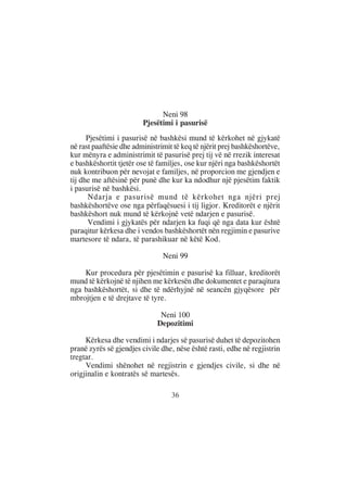 Neni 98
                         Pjesëtimi i pasurisë
      Pjesëtimi i pasurisë në bashkësi mund të kërkohet në gjykatë
në rast paaftësie dhe administrimit të keq të njërit prej bashkëshortëve,
kur mënyra e administrimit të pasurisë prej tij vë në rrezik interesat
e bashkëshortit tjetër ose të familjes, ose kur njëri nga bashkëshortët
nuk kontribuon për nevojat e familjes, në proporcion me gjendjen e
tij dhe me aftësinë për punë dhe kur ka ndodhur një pjesëtim faktik
i pasurisë në bashkësi.
      Ndarja e pasurisë mund të kërkohet nga njëri prej
bashkëshortëve ose nga përfaqësuesi i tij ligjor. Kreditorët e njërit
bashkëshort nuk mund të kërkojnë vetë ndarjen e pasurisë.
      Vendimi i gjykatës për ndarjen ka fuqi që nga data kur është
paraqitur kërkesa dhe i vendos bashkëshortët nën regjimin e pasurive
martesore të ndara, të parashikuar në këtë Kod.

                                Neni 99

    Kur procedura për pjesëtimin e pasurisë ka filluar, kreditorët
mund të kërkojnë të njihen me kërkesën dhe dokumentet e paraqitura
nga bashkëshortët, si dhe të ndërhyjnë në seancën gjyqësore për
mbrojtjen e të drejtave të tyre.

                               Neni 100
                              Depozitimi

     Kërkesa dhe vendimi i ndarjes së pasurisë duhet të depozitohen
pranë zyrës së gjendjes civile dhe, nëse është rasti, edhe në regjistrin
tregtar.
     Vendimi shënohet në regjistrin e gjendjes civile, si dhe në
origjinalin e kontratës së martesës.

                                   36
 