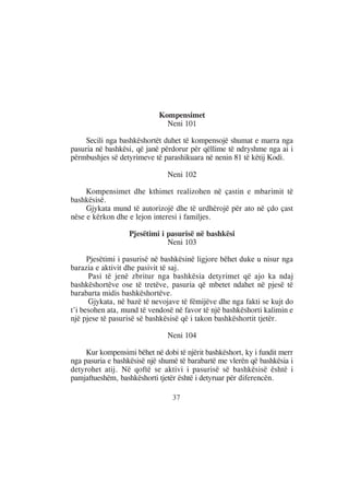 Kompensimet
                              Neni 101

     Secili nga bashkëshortët duhet të kompensojë shumat e marra nga
pasuria në bashkësi, që janë përdorur për qëllime të ndryshme nga ai i
përmbushjes së detyrimeve të parashikuara në nenin 81 të këtij Kodi.

                               Neni 102

     Kompensimet dhe kthimet realizohen në çastin e mbarimit të
bashkësisë.
     Gjykata mund të autorizojë dhe të urdhërojë për ato në çdo çast
nëse e kërkon dhe e lejon interesi i familjes.

                   Pjesëtimi i pasurisë në bashkësi
                               Neni 103

      Pjesëtimi i pasurisë në bashkësinë ligjore bëhet duke u nisur nga
barazia e aktivit dhe pasivit të saj.
      Pasi të jenë zbritur nga bashkësia detyrimet që ajo ka ndaj
bashkëshortëve ose të tretëve, pasuria që mbetet ndahet në pjesë të
barabarta midis bashkëshortëve.
      Gjykata, në bazë të nevojave të fëmijëve dhe nga fakti se kujt do
t’i besohen ata, mund të vendosë në favor të një bashkëshorti kalimin e
një pjese të pasurisë së bashkësisë që i takon bashkëshortit tjetër.

                               Neni 104

     Kur kompensimi bëhet në dobi të njërit bashkëshort, ky i fundit merr
nga pasuria e bashkësisë një shumë të barabartë me vlerën që bashkësia i
detyrohet atij. Në qoftë se aktivi i pasurisë së bashkësisë është i
pamjaftueshëm, bashkëshorti tjetër është i detyruar për diferencën.

                                 37
 