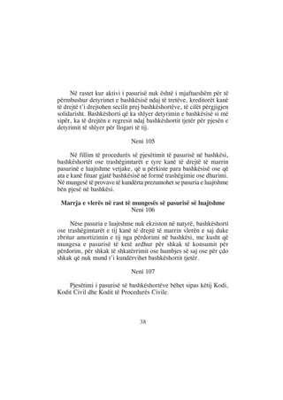 Në rastet kur aktivi i pasurisë nuk është i mjaftueshëm për të
përmbushur detyrimet e bashkësisë ndaj të tretëve, kreditorët kanë
të drejtë t’i drejtohen secilit prej bashkëshortëve, të cilët përgjigjen
solidarisht. Bashkëshorti që ka shlyer detyrimin e bashkësisë si më
sipër, ka të drejtën e regresit ndaj bashkëshortit tjetër për pjesën e
detyrimit të shlyer për llogari të tij.

                               Neni 105

      Në fillim të procedurës së pjesëtimit të pasurisë në bashkësi,
bashkëshortët ose trashëgimtarët e tyre kanë të drejtë të marrin
pasurinë e luajtshme vetjake, që u përkiste para bashkësisë ose që
ata e kanë fituar gjatë bashkësisë në formë trashëgimie ose dhurimi.
Në mungesë të provave të kundërta prezumohet se pasuria e luajtshme
bën pjesë në bashkësi.

 Marrja e vlerës në rast të mungesës së pasurisë së luajtshme
                           Neni 106

     Nëse pasuria e luajtshme nuk ekziston në natyrë, bashkëshorti
ose trashëgimtarët e tij kanë të drejtë të marrin vlerën e saj duke
zbritur amortizimin e tij nga përdorimi në bashkësi, me kusht që
mungesa e pasurisë të ketë ardhur për shkak të konsumit për
përdorim, për shkak të shkatërrimit ose humbjes së saj ose për çdo
shkak që nuk mund t’i kundërvihet bashkëshortit tjetër.

                               Neni 107

    Pjesëtimi i pasurisë së bashkëshortëve bëhet sipas këtij Kodi,
Kodit Civil dhe Kodit të Procedurës Civile.



                                  38
 