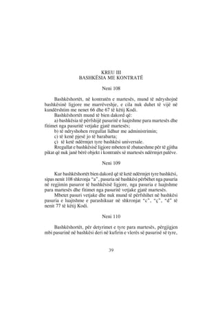 KREU III
                  BASHKËSIA ME KONTRATË

                              Neni 108

     Bashkëshortët, në kontratën e martesës, mund të ndryshojnë
bashkësinë ligjore me marrëveshje, e cila nuk duhet të vijë në
kundërshtim me nenet 66 dhe 67 të këtij Kodi.
     Bashkëshortët mund të bien dakord që:
     a) bashkësia të përfshijë pasuritë e luajtshme para martesës dhe
fitimet nga pasuritë vetjake gjatë martesës;
     b) të ndryshohen rregullat lidhur me administrimin;
     c) të kenë pjesë jo të barabarta;
     ç) të ketë ndërmjet tyre bashkësi universale.
     Rregullat e bashkësisë ligjore mbeten të zbatueshme për të gjitha
pikat që nuk janë bërë objekt i kontratës së martesës ndërmjet palëve.

                              Neni 109

     Kur bashkëshortët bien dakord që të ketë ndërmjet tyre bashkësi,
sipas nenit 108 shkronja “a”, pasuria në bashkësi përbëhet nga pasuria
në regjimin pasuror të bashkësisë ligjore, nga pasuria e luajtshme
para martesës dhe fitimet nga pasuritë vetjake gjatë martesës.
     Mbetet pasuri vetjake dhe nuk mund të përfshihet në bashkësi
pasuria e luajtshme e parashikuar në shkronjat “c”, “ç”, “d” të
nenit 77 të këtij Kodi.

                              Neni 110

    Bashkëshortët, për detyrimet e tyre para martesës, përgjigjen
mbi pasurinë në bashkësi deri në kufirin e vlerës së pasurisë së tyre,


                                 39
 