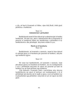 e cila, në bazë të kontratës së lidhur, sipas këtij Kodi, është pjesë
përbërëse e bashkësisë.

                            Neni 111
                    Administrimi i përbashkët

    Bashkëshortët mund të bien dakord që ta administrojnë së bashku
bashkësinë. Në këtë rast, aktet e administrimit dhe të disponimit të
pasurisë së bashkësisë bëhen me nënshkrimin e përbashkët të dy
bashkëshortëve dhe përmbajnë detyrimin solidar të tyre.

                      Pjesët jo të barabarta
                             Neni 112

     Bashkëshortët, në kontratën e martesës, mund të bien dakord
të caktojnë pjesë jo të barabarta për pasurinë në bashkësi, ndryshe
nga bashkësia ligjore.

                             Neni 113

     Në rastet kur bashkëshortët, në kontratën e martesës, kanë
përcaktuar pjesë jo të barabarta në bashkësi, ata ose trashëgimtarët
e tyre i përballojnë detyrimet në raport me pasurinë që kanë në
bashkësi ose që kanë përfituar nga bashkësia.
      Çdo klauzolë e kontratës është e pavlefshme nëse detyron
bashkëshortin me pjesë të kufizuar ose trashëgimtarët e tij të
përballojnë një detyrim më të madh se pjesa e tyre në bashkësi ose
të përjashtohen nga përballimi i detyrimit të tyre në raport me këtë
pjesë.




                                 40
 
