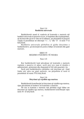 Neni 114
                        Bashkësia universale

      Bashkëshortët mund të vendosin në kontratën e martesës një
bashkësi universale të pasurisë së tyre, të luajtshme dhe të paluajtshme,
që ekziston dhe që do të vihet në të ardhmen, me përjashtim të pasurisë
vetjake të parashikuar në shkronjat “c”, “ç” dhe “d” të nenit 77 të
këtij Kodi.
      Bashkësia universale përballon të gjitha detyrimet e
bashkëshortëve, që ekzistojnë në çastin e lidhjes së kontratës dhe gjatë
martesës.

                           KREU IV
                REGJIMI I PASURIVE TË NDARA

                               Neni 115

     Kur bashkëshortët kanë përcaktuar në kontratën e martesës
regjimin e pasurive të ndara, secili prej tyre ruan të drejtën e
administrimit, përdorimit dhe disponimit të lirë mbi pasurinë e tij.
     Secili prej bashkëshortëve përballon vetë detyrimet që i kanë
lindur atij, para ose gjatë martesës, me përjashtim të rastit të
parashikuar në nenin 70 të këtij Kodi.

                            Neni 116
                Detyrimet që rrjedhin nga martesa

     Bashkëshortët kontribuojnë në detyrimet që rrjedhin nga martesa,
sipas përcaktimit të kushteve në kontratën e martesës.
     Në rast se kontrata e martesës nuk përmban asgjë lidhur me
detyrimet që rrjedhin nga martesa, bashkëshortët kontribuojnë sipas
nenit 54 të këtij Kodi.

                                 41
 
