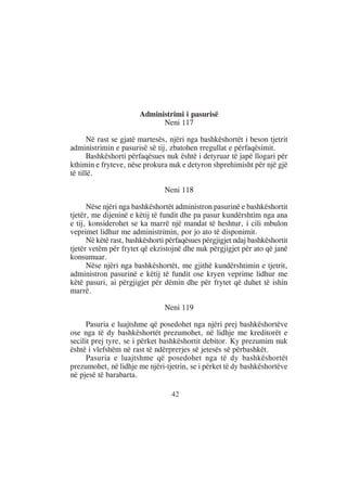 Administrimi i pasurisë
                             Neni 117

      Në rast se gjatë martesës, njëri nga bashkëshortët i beson tjetrit
administrimin e pasurisë së tij, zbatohen rregullat e përfaqësimit.
      Bashkëshorti përfaqësues nuk është i detyruar të japë llogari për
kthimin e fryteve, nëse prokura nuk e detyron shprehimisht për një gjë
të tillë.

                                Neni 118

      Nëse njëri nga bashkëshortët administron pasurinë e bashkëshortit
tjetër, me dijeninë e këtij të fundit dhe pa pasur kundërshtim nga ana
e tij, konsiderohet se ka marrë një mandat të heshtur, i cili mbulon
veprimet lidhur me administrimin, por jo ato të disponimit.
      Në këtë rast, bashkëshorti përfaqësues përgjigjet ndaj bashkëshortit
tjetër vetëm për frytet që ekzistojnë dhe nuk përgjigjet për ato që janë
konsumuar.
      Nëse njëri nga bashkëshortët, me gjithë kundërshtimin e tjetrit,
administron pasurinë e këtij të fundit ose kryen veprime lidhur me
këtë pasuri, ai përgjigjet për dëmin dhe për frytet që duhet të ishin
marrë.

                                Neni 119

      Pasuria e luajtshme që posedohet nga njëri prej bashkëshortëve
ose nga të dy bashkëshortët prezumohet, në lidhje me kreditorët e
secilit prej tyre, se i përket bashkëshortit debitor. Ky prezumim nuk
është i vlefshëm në rast të ndërprerjes së jetesës së përbashkët.
      Pasuria e luajtshme që posedohet nga të dy bashkëshortët
prezumohet, në lidhje me njëri-tjetrin, se i përket të dy bashkëshortëve
në pjesë të barabarta.

                                  42
 