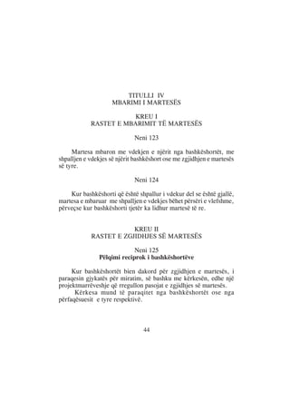 TITULLI IV
                    MBARIMI I MARTESËS

                        KREU I
            RASTET E MBARIMIT TË MARTESËS

                             Neni 123

     Martesa mbaron me vdekjen e njërit nga bashkëshortët, me
shpalljen e vdekjes së njërit bashkëshort ose me zgjidhjen e martesës
së tyre.

                             Neni 124

    Kur bashkëshorti që është shpallur i vdekur del se është gjallë,
martesa e mbaruar me shpalljen e vdekjes bëhet përsëri e vlefshme,
përveçse kur bashkëshorti tjetër ka lidhur martesë të re.


                        KREU II
            RASTET E ZGJIDHJES SË MARTESËS

                            Neni 125
               Pëlqimi reciprok i bashkëshortëve

     Kur bashkëshortët bien dakord për zgjidhjen e martesës, i
paraqesin gjykatës për miratim, së bashku me kërkesën, edhe një
projektmarrëveshje që rregullon pasojat e zgjidhjes së martesës.
      Kërkesa mund të paraqitet nga bashkëshortët ose nga
përfaqësuesit e tyre respektivë.



                                 44
 