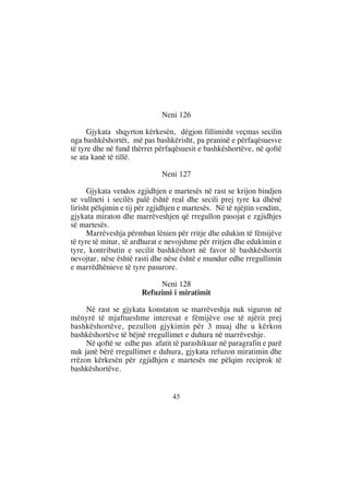 Neni 126

      Gjykata shqyrton kërkesën, dëgjon fillimisht veçmas secilin
nga bashkëshortët, më pas bashkërisht, pa praninë e përfaqësuesve
të tyre dhe në fund thërret përfaqësuesit e bashkëshortëve, në qoftë
se ata kanë të tillë.

                              Neni 127

      Gjykata vendos zgjidhjen e martesës në rast se krijon bindjen
se vullneti i secilës palë është real dhe secili prej tyre ka dhënë
lirisht pëlqimin e tij për zgjidhjen e martesës. Në të njëjtin vendim,
gjykata miraton dhe marrëveshjen që rregullon pasojat e zgjidhjes
së martesës.
      Marrëveshja përmban lënien për rritje dhe edukim të fëmijëve
të tyre të mitur, të ardhurat e nevojshme për rritjen dhe edukimin e
tyre, kontributin e secilit bashkëshort në favor të bashkëshortit
nevojtar, nëse është rasti dhe nëse është e mundur edhe rregullimin
e marrëdhënieve të tyre pasurore.

                            Neni 128
                       Refuzimi i miratimit

     Në rast se gjykata konstaton se marrëveshja nuk siguron në
mënyrë të mjaftueshme interesat e fëmijëve ose të njërit prej
bashkëshortëve, pezullon gjykimin për 3 muaj dhe u kërkon
bashkëshortëve të bëjnë rregullimet e duhura në marrëveshje.
     Në qoftë se edhe pas afatit të parashikuar në paragrafin e parë
nuk janë bërë rregullimet e duhura, gjykata refuzon miratimin dhe
rrëzon kërkesën për zgjidhjen e martesës me pëlqim reciprok të
bashkëshortëve.


                                 45
 