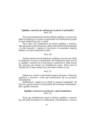 Zgjidhja e martesës për ndërprerje të jetesës së përbashkët
                            Neni 129

      Secili nga bashkëshortët mund të kërkojë zgjidhjen e martesës për
shkak të ndërprerjes së jetesës së përbashkët kur bashkëshortët jetojnë
të ndarë faktikisht që prej 3 vjetësh.
      Nëse është rasti, bashkëshorti që kërkon zgjidhjen e martesës,
sipas paragrafit të parë të këtij neni, duhet të përcaktojë në kërkesëpadinë
e tij dhe mënyrën e zbatimit të detyrimeve të mundshme kundrejt
fëmijëve të tij dhe bashkëshortit tjetër.
                                Neni 130
     Gjykata mund të rrëzojë padinë për zgjidhjen e martesës për shkak
të ndërprerjes së jetesës së përbashkët, kur bashkëshorti tjetër provon
se zgjidhja e martesës do të ketë pasoja veçanërisht të rënda morale
dhe materiale për fëmijët ose bashkëshortin tjetër. Padia mund të
ringrihet për të njëtat shkaqe nëse ekzistojnë rrethana të reja.
                                Neni 131
     Ndërprerja e jetesës së përbashkët mund të paraqitet si shkak për
zgjidhjen e martesës vetëm nga bashkëshorti që ka paraqitur
kërkesëpadinë.
     Bashkëshorti i paditur ka të drejtë të paraqesë kundërpadi. Në
këtë rast, gjykata mund të rrëzojë padinë dhe të pranojë kundërpadinë,
duke zgjidhur martesën.

       Zgjidhja e martesës me kërkesën e njërit bashkëshort
                            Neni 132

     Secili nga bashkëshortët mund të kërkojë zgjidhjen e martesës
kur, për shkak të grindjeve të vazhdueshme, të keqtrajtimeve, fyerjeve

                                   46
 