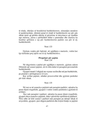 të rënda, shkeljes së besnikërisë bashkëshortore, sëmundjes mendore
të pashërueshme, dënimit penal të rëndë të bashkëshortit ose për çdo
shkak tjetër që përbën shkelje të përsëritur të detyrimeve që rrjedhin
nga martesa, jetesa e përbashkët bëhet e pamundur dhe martesa ka
humbur qëllimin e saj për bashkëshortin paditës ose për të dy
bashkëshortët.

                                 Neni 133

     Gjykata vendos për fajësinë, në zgjidhjen e martesës, vetëm kur
kjo kërkohet prej njërit ose të dy bashkëshortëve.

                         Përpjekjet për pajtim
                               Neni 134

      Në shqyrtimin e padisë për zgjidhjen e martesës, gjykata cakton
fillimisht një seancë pajtimi, në të cilën duhet të paraqiten personalisht
bashkëshortët.
      Gjyqtari mund t’i dëgjojë ata veçmas secilin dhe më pas bashkërisht,
pa praninë e përfaqësuesve të tyre.
      Kur arrihet pajtimi, mbahet procesverbal dhe gjykimi pushohet
për këtë shkak.

                                 Neni 135

     Në rast se në seancën e pajtimit nuk paraqitet paditësi, ndonëse ka
pasur dijeni rregullisht, gjyqtari i vetëm vendos pushimin e gjykimit të
çështjes.
      Kur nuk paraqitet i padituri, ndonëse ka pasur dijeni rregullisht,
gjyqtari shtyn seancën e pajtimit, duke i përsëritur njoftimin të paditurit.
Nëse edhe në këtë seancë i padituri nuk paraqitet pa ndonjë shkak të
arsyeshëm, gjyqtari, pasi dëgjon paditësin dhe krijon bindje se pajtimi

                                   47
 