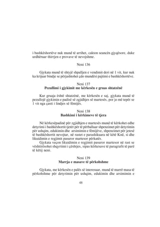 i bashkëshortëve nuk mund të arrihet, cakton seancën gjyqësore, duke
urdhëruar thirrjen e provave të nevojshme.

                                Neni 136

     Gjykata mund të shtyjë shpalljen e vendimit deri në 1 vit, kur nuk
ka krijuar bindje se përjashtohet çdo mundësi pajtimi e bashkëshortëve.

                             Neni 137
        Pezullimi i gjykimit me kërkesën e gruas shtatzënë

     Kur gruaja është shtatzënë, me kërkesën e saj, gjykata mund të
pezullojë gjykimin e padisë së zgjidhjes së martesës, por jo më tepër se
1 vit nga çasti i lindjes së fëmijës.

                              Neni 138
                    Bashkimi i kërkimeve të tjera

     Në kërkesëpadinë për zgjidhjen e martesës mund të kërkohet edhe
detyrimi i bashkëshortit tjetër për të përballuar shpenzimet për detyrimin
për ushqim, edukimin dhe arsimimin e fëmijëve, shpenzimet për jetesë
të bashkëshortit nevojtar, në rastet e parashikuara në këtë Kod, si dhe
likuidimin e regjimit pasuror martesor përkatës.
     Gjykata veçon likuidimin e regjimit pasuror martesor në rast se
vështirësohet shqyrtimi i çështjes, sipas kërkesave të paragrafit të parë
të këtij neni.

                            Neni 139
                  Marrja e masave të përkohshme

    Gjykata, me kërkesën e palës së interesuar, mund të marrë masa të
përkohshme për detyrimin për ushqim, edukimin dhe arsimimin e

                                 48
 