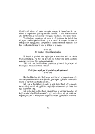 fëmijëve të mitur, për detyrimin për ushqim të bashkëshortit, kur
shihet e arsyeshme, për sigurimin e banimit, si dhe administrimin
dhe përdorimin e pasurisë së vënë gjatë martesës, nëse është rasti.
     Vendimi për marrjen e një mase të përkohshme ka fuqi derisa
të jepet vendimi përfundimtar, por ai mund të ndryshohet ose të
shfuqizohet nga gjykata, kur çmon se kanë ndryshuar rrethanat ose
kur vendimi është marrë mbi të dhëna jo të sakta.

                             Neni 140
                   Të drejtat e trashëgimtarëve

     E drejta e padisë për zgjidhjen e martesës nuk u kalon
trashëgimtarëve. Në rast se gjykimi ka filluar më parë, gjykata
ndërpret procesin dhe pushon gjykimin.
      Në këtë rast, bashkëshorti pasjetues gëzon të drejtën për të
trashëguar bashkëshortin e vdekur.

           E drejta e ngritjes së padisë nga kujdestari
                             Neni 141

     Kur bashkëshortit i është hequr zotësia për të vepruar ose për
arsye të tjera është vënë në kujdestari, padia për zgjidhjen e martesës
mund të ngrihet nga kujdestari i tij.
     Në rast se bashkëshorti, ndaj të cilit është bërë kërkesëpadi,
është në kujdestari, në gjykimin e zgjidhjes së martesës përfaqësohet
nga kujdestari i tij.
     Në rastin kur bashkëshorti i pazotë për të vepruar ndodhet në
kujdestarinë e bashkëshortit tjetër, gjykata i cakton atij një kujdestar
të posaçëm, për ta përfaqësuar në procedurën e zgjidhjes së martesës.




                                  49
 