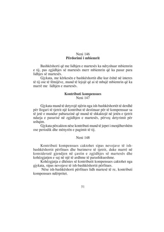 Neni 146
                       Përdorimi i mbiemrit

       Bashkëshorti që me lidhjen e martesës ka ndryshuar mbiemrin
e tij, pas zgjidhjes së martesës merr mbiemrin që ka pasur para
lidhjes së martesës.
       Gjykata, me kërkesën e bashkëshortit dhe kur është në interes
të tij ose të fëmijëve, mund të lejojë që ai të mbajë mbiemrin që ka
marrë me lidhjen e martesës.

                      Kontributi kompensues
                             Neni 147

      Gjykata mund të detyrojë njërin nga ish-bashkëshortët të derdhë
për llogari të tjetrit një kontribut të destinuar për të kompensuar sa
të jetë e mundur pabarazinë që mund të shkaktojë në jetën e tjetrit
ndarja e pasurisë në zgjidhjen e martesës, përveç detyrimit për
ushqim.
      Gjykata përcakton nëse kontributi mund të jepet i menjëhershëm
ose periodik dhe mënyrën e pagimit të tij.

                              Neni 148

    Kontributi kompensues caktohet sipas nevojave të ish-
bashkëshortit përfitues dhe burimeve të tjetrit, duke marrë në
konsideratë gjendjen në çastin e zgjidhjes së martesës dhe
kohëzgjatjen e saj në një të ardhme të parashikueshme.
    Kohëzgjatja e dhënies së kontributit kompensues caktohet nga
gjykata, sipas nevojave të ish-bashkëshortit përfitues.
     Nëse ish-bashkëshorti përfitues lidh martesë të re, kontributi
kompensues ndërpritet.


                                 51
 