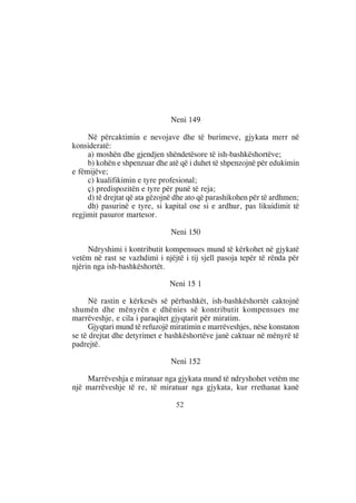 Neni 149

     Në përcaktimin e nevojave dhe të burimeve, gjykata merr në
konsideratë:
     a) moshën dhe gjendjen shëndetësore të ish-bashkëshortëve;
     b) kohën e shpenzuar dhe atë që i duhet të shpenzojnë për edukimin
e fëmijëve;
     c) kualifikimin e tyre profesional;
     ç) predispozitën e tyre për punë të reja;
     d) të drejtat që ata gëzojnë dhe ato që parashikohen për të ardhmen;
     dh) pasurinë e tyre, si kapital ose si e ardhur, pas likuidimit të
regjimit pasuror martesor.

                               Neni 150

     Ndryshimi i kontributit kompensues mund të kërkohet në gjykatë
vetëm në rast se vazhdimi i njëjtë i tij sjell pasoja tepër të rënda për
njërin nga ish-bashkëshortët.

                               Neni 15 1

     Në rastin e kërkesës së përbashkët, ish-bashkëshortët caktojnë
shumën dhe mënyrën e dhënies së kontributit kompensues me
marrëveshje, e cila i paraqitet gjyqtarit për miratim.
     Gjyqtari mund të refuzojë miratimin e marrëveshjes, nëse konstaton
se të drejtat dhe detyrimet e bashkëshortëve janë caktuar në mënyrë të
padrejtë.

                               Neni 152

    Marrëveshja e miratuar nga gjykata mund të ndryshohet vetëm me
një marrëveshje të re, të miratuar nga gjykata, kur rrethanat kanë

                                 52
 
