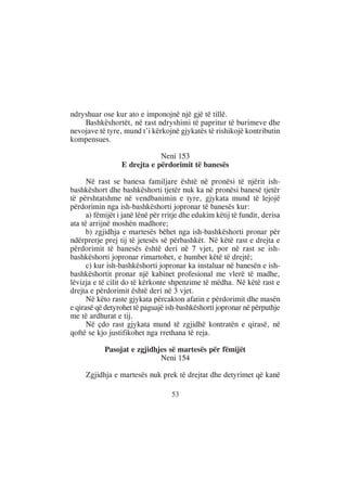 ndryshuar ose kur ato e imponojnë një gjë të tillë.
    Bashkëshortët, në rast ndryshimi të papritur të burimeve dhe
nevojave të tyre, mund t’i kërkojnë gjykatës të rishikojë kontributin
kompensues.

                              Neni 153
                  E drejta e përdorimit të banesës

      Në rast se banesa familjare është në pronësi të njërit ish-
bashkëshort dhe bashkëshorti tjetër nuk ka në pronësi banesë tjetër
të përshtatshme në vendbanimin e tyre, gjykata mund të lejojë
përdorimin nga ish-bashkëshorti jopronar të banesës kur:
      a) fëmijët i janë lënë për rritje dhe edukim këtij të fundit, derisa
ata të arrijnë moshën madhore;
      b) zgjidhja e martesës bëhet nga ish-bashkëshorti pronar për
ndërprerje prej tij të jetesës së përbashkët. Në këtë rast e drejta e
përdorimit të banesës është deri në 7 vjet, por në rast se ish-
bashkëshorti jopronar rimartohet, e humbet këtë të drejtë;
      c) kur ish-bashkëshorti jopronar ka instaluar në banesën e ish-
bashkëshortit pronar një kabinet profesional me vlerë të madhe,
lëvizja e të cilit do të kërkonte shpenzime të mëdha. Në këtë rast e
drejta e përdorimit është deri në 3 vjet.
      Në këto raste gjykata përcakton afatin e përdorimit dhe masën
e qirasë që detyrohet të paguajë ish-bashkëshorti jopronar në përputhje
me të ardhurat e tij.
      Në çdo rast gjykata mund të zgjidhë kontratën e qirasë, në
qoftë se kjo justifikohet nga rrethana të reja.

            Pasojat e zgjidhjes së martesës për fëmijët
                             Neni 154

     Zgjidhja e martesës nuk prek të drejtat dhe detyrimet që kanë

                                   53
 