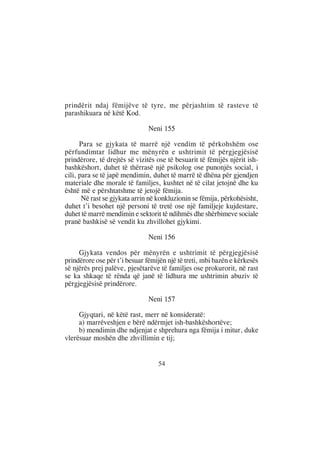 prindërit ndaj fëmijëve të tyre, me përjashtim të rasteve të
parashikuara në këtë Kod.

                               Neni 155

      Para se gjykata të marrë një vendim të përkohshëm ose
përfundimtar lidhur me mënyrën e ushtrimit të përgjegjësisë
prindërore, të drejtës së vizitës ose të besuarit të fëmijës njërit ish-
bashkëshort, duhet të thërrasë një psikolog ose punonjës social, i
cili, para se të japë mendimin, duhet të marrë të dhëna për gjendjen
materiale dhe morale të familjes, kushtet në të cilat jetojnë dhe ku
është më e përshtatshme të jetojë fëmija.
       Në rast se gjykata arrin në konkluzionin se fëmija, përkohësisht,
duhet t’i besohet një personi të tretë ose një familjeje kujdestare,
duhet të marrë mendimin e sektorit të ndihmës dhe shërbimeve sociale
pranë bashkisë së vendit ku zhvillohet gjykimi.

                               Neni 156

     Gjykata vendos për mënyrën e ushtrimit të përgjegjësisë
prindërore ose për t’i besuar fëmijën një të treti, mbi bazën e kërkesës
së njërës prej palëve, pjesëtarëve të familjes ose prokurorit, në rast
se ka shkaqe të rënda që janë të lidhura me ushtrimin abuziv të
përgjegjësisë prindërore.

                               Neni 157

     Gjyqtari, në këtë rast, merr në konsideratë:
     a) marrëveshjen e bërë ndërmjet ish-bashkëshortëve;
     b) mendimin dhe ndjenjat e shprehura nga fëmija i mitur, duke
vlerësuar moshën dhe zhvillimin e tij;


                                  54
 