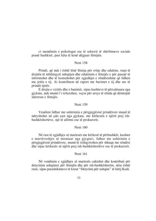 c) mendimin e psikologut ose të sektorit të shërbimeve sociale
pranë bashkisë, pasi këta të kenë dëgjuar fëmijën.

                               Neni 158

     Prindi, që nuk i është lënë fëmija për rritje dhe edukim, ruan të
drejtën të mbikëqyrë mbajtjen dhe edukimin e fëmijës e për pasojë të
informohet dhe të konsultohet për zgjedhjet e rëndësishme që lidhen
me jetën e tij. Ai kontribuon në raport me burimet e tij dhe ato të
prindit tjetër.
     E drejta e vizitës dhe e banimit, sipas kushteve të përcaktuara nga
gjykata, nuk mund t’i refuzohen, veçse për arsye të rënda që dëmtojnë
interesat e fëmijës.

                               Neni 159

    Vendimi lidhur me ushtrimin e përgjegjësisë prindërore mund të
ndryshohet në çdo çast nga gjykata, me kërkesën e njërit prej ish-
bashkëshortëve, një të afërmi ose të prokurorit.

                               Neni 160

     Në rast të zgjidhjes së martesës me kërkesë të përbashkët, kushtet
e marrëveshjes së miratuar nga gjyqtari, lidhur me ushtrimin e
përgjegjësisë prindërore, mund të rishqyrtohen për shkaqe me rëndësi
dhe sipas kërkesës së njërit prej ish-bashkëshortëve ose të prokurorit.

                               Neni 161

      Në vendimin e zgjidhjes së martesës caktohet dhe kontributi për
detyrimin ushqimor për fëmijën dhe për ish-bashkëshortin, nëse është
rasti, sipas parashikimeve të kreut “Detyrimi për ushqim” të këtij Kodi.

                                 55
 