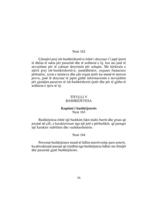Neni 162

     Çdonjëri prej ish-bashkëshortëve është i detyruar t’i japë tjetrit
të dhëna të sakta për pasurinë dhe të ardhurat e tij, kur ato janë të
nevojshme për të caktuar detyrimin për ushqim. Me kërkesën e
njërit prej ish-bashkëshortëve, punëdhënësi, organet financiare
përkatëse, zyrat e tatimeve dhe çdo organ tjetër ku mund të merren
prova, janë të detyruar të japin gjithë informacionin e nevojshëm
për gjendjen pasurore të ish-bashkëshortit tjetër dhe për të gjitha të
ardhurat e tjera të tij.


                           TITULLI V
                         BASHKËJETESA

                      Kuptimi i bashkëjetesës
                            Neni 163

     Bashkëjetesa është një bashkim fakti midis burrit dhe gruas që
jetojnë në çift, e karakterizuar nga një jetë e përbashkët, që paraqet
një karakter stabiliteti dhe vazhdueshmërie.

                              Neni 164

     Personat bashkëjetues mund të lidhin marrëveshje para noterit,
ku përcaktojnë pasojat që rrjedhin nga bashkëjetesa lidhur me fëmijët
dhe pasurinë gjatë bashkëjetesës.




                                  56
 