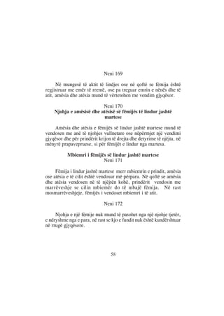 Neni 169

      Në mungesë të aktit të lindjes ose në qoftë se fëmija është
regjistruar me emër të rremë, ose pa treguar emrin e nënës dhe të
atit, amësia dhe atësia mund të vërtetohen me vendim gjyqësor.

                          Neni 170
    Njohja e amësisë dhe atësisë së fëmijës të lindur jashtë
                           martese

    Amësia dhe atësia e fëmijës së lindur jashtë martese mund të
vendosen me anë të njohjes vullnetare ose nëpërmjet një vendimi
gjyqësor dhe për prindërit krijon të drejta dhe detyrime të njëjta, në
mënyrë prapavepruese, si për fëmijët e lindur nga martesa.

           Mbiemri i fëmijës së lindur jashtë martese
                           Neni 171

     Fëmija i lindur jashtë martese merr mbiemrin e prindit, amësia
ose atësia e të cilit është vendosur më përpara. Në qoftë se amësia
dhe atësia vendosen në të njëjtën kohë, prindërit vendosin me
marrëveshje se cilin mbiemër do të mbajë fëmija. Në rast
mosmarrëveshjeje, fëmijës i vendoset mbiemri i të atit.

                              Neni 172

     Njohja e një fëmije nuk mund të pasohet nga një njohje tjetër,
e ndryshme nga e para, në rast se kjo e fundit nuk është kundërshtuar
në rrugë gjyqësore.




                                 58
 