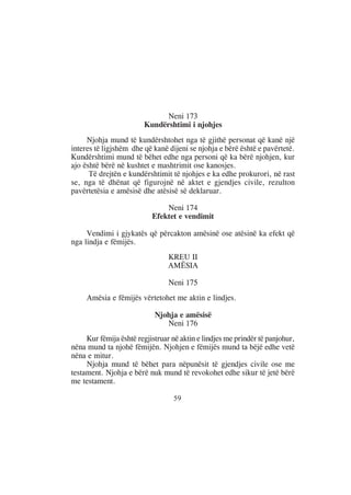 Neni 173
                        Kundërshtimi i njohjes
     Njohja mund të kundërshtohet nga të gjithë personat që kanë një
interes të ligjshëm dhe që kanë dijeni se njohja e bërë është e pavërtetë.
Kundërshtimi mund të bëhet edhe nga personi që ka bërë njohjen, kur
ajo është bërë në kushtet e mashtrimit ose kanosjes.
      Të drejtën e kundërshtimit të njohjes e ka edhe prokurori, në rast
se, nga të dhënat që figurojnë në aktet e gjendjes civile, rezulton
pavërtetësia e amësisë dhe atësisë së deklaruar.

                               Neni 174
                           Efektet e vendimit

     Vendimi i gjykatës që përcakton amësinë ose atësinë ka efekt që
nga lindja e fëmijës.
                                KREU II
                                AMËSIA

                                 Neni 175
     Amësia e fëmijës vërtetohet me aktin e lindjes.

                            Njohja e amësisë
                               Neni 176
     Kur fëmija është regjistruar në aktin e lindjes me prindër të panjohur,
nëna mund ta njohë fëmijën. Njohjen e fëmijës mund ta bëjë edhe vetë
nëna e mitur.
     Njohja mund të bëhet para nëpunësit të gjendjes civile ose me
testament. Njohja e bërë nuk mund të revokohet edhe sikur të jetë bërë
me testament.

                                  59
 
