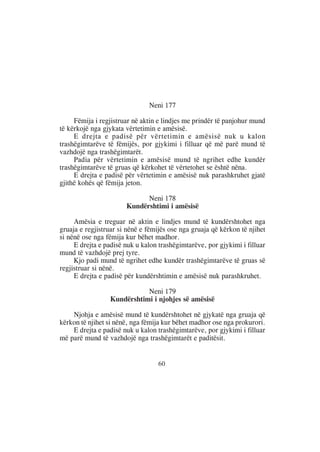 Neni 177

     Fëmija i regjistruar në aktin e lindjes me prindër të panjohur mund
të kërkojë nga gjykata vërtetimin e amësisë.
     E drejta e padisë për vërtetimin e amësisë nuk u kalon
trashëgimtarëve të fëmijës, por gjykimi i filluar që më parë mund të
vazhdojë nga trashëgimtarët.
     Padia për vërtetimin e amësisë mund të ngrihet edhe kundër
trashëgimtarëve të gruas që kërkohet të vërtetohet se është nëna.
     E drejta e padisë për vërtetimin e amësisë nuk parashkruhet gjatë
gjithë kohës që fëmija jeton.

                             Neni 178
                       Kundërshtimi i amësisë

     Amësia e treguar në aktin e lindjes mund të kundërshtohet nga
gruaja e regjistruar si nënë e fëmijës ose nga gruaja që kërkon të njihet
si nënë ose nga fëmija kur bëhet madhor.
     E drejta e padisë nuk u kalon trashëgimtarëve, por gjykimi i filluar
mund të vazhdojë prej tyre.
     Kjo padi mund të ngrihet edhe kundër trashëgimtarëve të gruas së
regjistruar si nënë.
     E drejta e padisë për kundërshtimin e amësisë nuk parashkruhet.

                            Neni 179
                 Kundërshtimi i njohjes së amësisë

    Njohja e amësisë mund të kundërshtohet në gjykatë nga gruaja që
kërkon të njihet si nënë, nga fëmija kur bëhet madhor ose nga prokurori.
    E drejta e padisë nuk u kalon trashëgimtarëve, por gjykimi i filluar
më parë mund të vazhdojë nga trashëgimtarët e paditësit.


                                   60
 