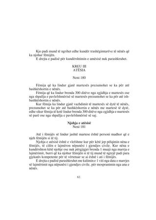 Kjo padi mund të ngrihet edhe kundër trashëgimtarëve të nënës që
ka njohur fëmijën.
     E drejta e padisë për kundërshtimin e amësisë nuk parashkruhet.

                                KREU III
                                ATËSIA

                                Neni 180

     Fëmija që ka lindur gjatë martesës prezumohet se ka për atë
bashkëshortin e nënës.
     Fëmija që ka lindur brenda 300 ditëve nga zgjidhja e martesës ose
nga shpallja e pavlefshmërisë së martesës prezumohet se ka për atë ish-
bashkëshortin e nënës.
     Kur fëmija ka lindur gjatë vazhdimit të martesës së dytë të nënës,
prezumohet se ka për atë bashkëshortin e nënës me martesë të dytë,
edhe sikur fëmija të ketë lindur brenda 300 ditëve nga zgjidhja e martesës
së parë ose nga shpallja e pavlefshmërisë së saj.

                            Njohja e atësisë
                               Neni 181

      Atë i fëmijës së lindur jashtë martese është personi madhor që e
njeh fëmijën si të tij.
      Njohja e atësisë është e vlefshme kur për këtë jep pëlqimin nëna e
fëmijës, të cilën e lajmëron nëpunësi i gjendjes civile. Kur nëna e
kundërshton këtë njohje ose nuk përgjigjet brenda 1 muaji nga marrja e
lajmërimit, burri që ka njohur fëmijën si të tij mund të ngrejë padi para
gjykatës kompetente për të vërtetuar se ai është i ati i fëmijës.
      E drejta e padisë parashkruhet me kalimin e 1 viti nga data e marrjes
së lajmërimit nga nëpunësi i gjendjes civile, për mospranimin nga ana e
nënës.

                                   61
 