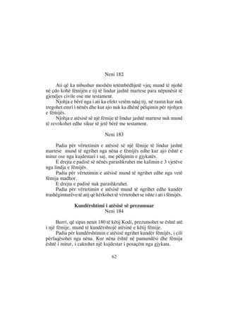 Neni 182

     Ati që ka mbushur moshën tetëmbëdhjetë vjeç mund të njohë
në çdo kohë fëmijën e tij të lindur jashtë martese para nëpunësit të
gjendjes civile ose me testament.
     Njohja e bërë nga i ati ka efekt vetëm ndaj tij, në rastin kur nuk
tregohet emri i nënës dhe kur ajo nuk ka dhënë pëlqimin për njohjen
e fëmijës.
     Njohja e atësisë së një fëmije të lindur jashtë martese nuk mund
të revokohet edhe sikur të jetë bërë me testament.

                                Neni 183

     Padia për vërtetimin e atësisë së një fëmije të lindur jashtë
martese mund të ngrihet nga nëna e fëmijës edhe kur ajo është e
mitur ose nga kujdestari i saj, me pëlqimin e gjykatës.
     E drejta e padisë së nënës parashkruhet me kalimin e 3 vjetëve
nga lindja e fëmijës.
     Padia për vërtetimin e atësisë mund të ngrihet edhe nga vetë
fëmija madhor.
     E drejta e padisë nuk parashkruhet.
     Padia për vërtetimin e atësisë mund të ngrihet edhe kundër
trashëgimtarëve të atij që kërkohet të vërtetohet se ishte i ati i fëmijës.

               Kundërshtimi i atësisë së prezumuar
                           Neni 184

      Burri, që sipas nenit 180 të këtij Kodi, prezumohet se është atë
i një fëmije, mund të kundërshtojë atësinë e këtij fëmije.
      Padia për kundërshtimin e atësisë ngrihet kundër fëmijës, i cili
përfaqësohet nga nëna. Kur nëna është në pamundësi dhe fëmija
është i mitur, i caktohet një kujdestar i posaçëm nga gjykata.

                                    62
 