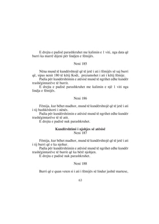 E drejta e padisë parashkruhet me kalimin e 1 viti, nga data që
burri ka marrë dijeni për lindjen e fëmijës.

                              Neni 185

     Nëna mund të kundërshtojë që të jetë i ati i fëmijës së saj burri
që, sipas nenit 180 të këtij Kodi, prezumohet i ati i këtij fëmije.
     Padia për kundërshtimin e atësisë mund të ngrihet edhe kundër
trashëgimtarëve të burrit.
     E drejta e padisë parashkruhet me kalimin e një 1 viti nga
lindja e fëmijës.

                              Neni 186

       Fëmija, kur bëhet madhor, mund të kundërshtojë që të jetë i ati
i tij bashkëshorti i nënës.
       Padia për kundërshtimin e atësisë mund të ngrihet edhe kundër
trashëgimtarëve të të atit.
       E drejta e padisë nuk parashkruhet.

                Kundërshtimi i njohjes së atësisë
                          Neni 187

       Fëmija, kur bëhet madhor, mund të kundërshtojë që të jetë i ati
i tij burri që e ka njohur.
       Padia për kundërshtimin e atësisë mund të ngrihet edhe kundër
trashëgimtarëve të burrit që ka bërë njohjen.
       E drejta e padisë nuk parashkruhet.

                              Neni 188

     Burri që e quan veten si i ati i fëmijës së lindur jashtë martese,

                                  63
 