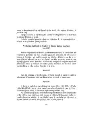 mund të kundërshtojë që një burrë tjetër, i cili e ka njohur fëmijën, të
jetë i ati i tij.
      Kjo padi mund të ngrihet edhe kundër trashëgimtarëve të burrit që
ka njohur fëmijën si të tij.
      E drejta e padisë parashkruhet me kalimin e 1 viti nga regjistrimi i
atësisë në regjistrin e gjendjes civile.

        Vërtetimi i atësisë së fëmijës të lindur jashtë martese
                                Neni 189

     Atësia e një fëmije të lindur jashtë martese mund të vërtetohet me
vendim të gjykatës, në rast se gjatë gjykimit provohet se në kohën e
zënies së fëmijës i ati bashkëjetonte me nënën e fëmijës, ose ka kryer
marrëdhënie seksuale me apo pa dhunë, ose i ka premtuar martesë, ose
nga një gjykim penal apo civil rezulton në mënyrë të drejtpërdrejtë ose
tërthorazi atësia e fëmijës së lindur jashtë martese, si dhe kur dihet
publikisht se ai e ka njohur fëmijën si të tijin.

                                Neni 190

    Kur ka shkaqe të përligjura, gjykata mund të zgjasë afatet e
mësipërme të parashkrimit, me kërkesën e personit të interesuar.

                                Neni 191

      E drejta e padisë, e parashikuar në nenet 184, 185, 186, 187 dhe
188 të këtij Kodi, nuk u kalon trashëgimtarëve të paditësit, por gjykimi i
filluar më parë mund të vazhdojë nga trashëgimtarët e tij.
      Në rast se fëmija është zënë kur mungonte bashkëshorti i nënës dhe
ky ka vdekur pa u plotësuar afati brenda të cilit mund të ngrihet padia për
kundërshtimin e atësisë, të paralindurit ose të paslindurit e tij mund ta
ngrenë padinë brenda 6 muajve nga data e vdekjes së tij.

                                    64
 