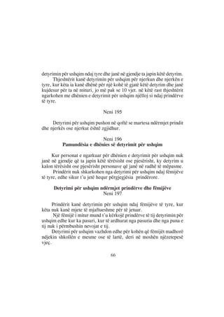 detyrimin për ushqim ndaj tyre dhe janë në gjendje ta japin këtë detyrim.
      Thjeshtërit kanë detyrimin për ushqim për njerkun dhe njerkën e
tyre, kur këta ia kanë dhënë për një kohë të gjatë këtë detyrim dhe janë
kujdesur për ta në mituri, jo më pak se 10 vjet. në këtë rast thjeshtërit
ngarkohen me dhënien e detyrimit për ushqim njëlloj si ndaj prindërve
të tyre.

                               Neni 195

     Detyrimi për ushqim pushon në qoftë se martesa ndërmjet prindit
dhe njerkës ose njerkut është zgjidhur.

                           Neni 196
          Pamundësia e dhënies së detyrimit për ushqim

      Kur personat e ngarkuar për dhënien e detyrimit për ushqim nuk
janë në gjendje që ta japin këtë tërësisht ose pjesërisht, ky detyrim u
kalon tërësisht ose pjesërisht personave që janë në radhë të mëpasme.
      Prindërit nuk shkarkohen nga detyrimi për ushqim ndaj fëmijëve
të tyre, edhe sikur t’u jetë hequr përgjegjësia prindërore.

      Detyrimi për ushqim ndërmjet prindërve dhe fëmijëve
                           Neni 197

      Prindërit kanë detyrimin për ushqim ndaj fëmijëve të tyre, kur
këta nuk kanë mjete të mjaftueshme për të jetuar.
      Një fëmijë i mitur mund t’u kërkojë prindërve të tij detyrimin për
ushqim edhe kur ka pasuri, kur të ardhurat nga pasuria dhe nga puna e
tij nuk i përmbushin nevojat e tij.
      Detyrimi për ushqim vazhdon edhe për kohën që fëmijët madhorë
ndjekin shkollën e mesme ose të lartë, deri në moshën njëzetepesë
vjeç.

                                   66
 