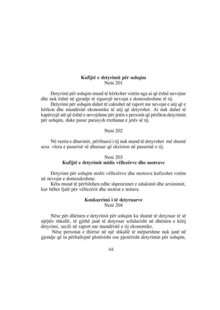 Kufijtë e detyrimit për ushqim
                                Neni 201

     Detyrimi për ushqim mund të kërkohet vetëm nga ai që është nevojtar
dhe nuk është në gjendje të sigurojë nevojat e domosdoshme të tij.
     Detyrimi për ushqim duhet të caktohet në raport me nevojat e atij që e
kërkon dhe mundësitë ekonomike të atij që detyrohet. Ai nuk duhet të
kapërcejë atë që është e nevojshme për jetën e personit që përfiton detyrimin
për ushqim, duke pasur parasysh rrethanat e jetës së tij.

                                 Neni 202

     Në rastin e dhurimit, përfituesi i tij nuk mund të detyrohet më shumë
sesa vlera e pasurisë së dhuruar që ekziston në pasurinë e tij.

                               Neni 203
           Kufijtë e detyrimit midis vëllezërve dhe motrave

     Detyrimi për ushqim midis vëllezërve dhe motrave kufizohet vetëm
në nevojat e domosdoshme.
     Këtu mund të përfshihen edhe shpenzimet e edukimit dhe arsimimit,
kur bëhet fjalë për vëllezërit dhe motrat e mitura.

                       Konkurrimi i të detyruarve
                               Neni 204

     Nëse për dhënien e detyrimit për ushqim ka shumë të detyruar të së
njëjtës shkallë, të gjithë janë të detyruar solidarisht në dhënien e këtij
detyrimi, secili në raport me mundësitë e tij ekonomike.
      Nëse personat e thirrur në një shkallë të mëparshme nuk janë në
gjendje që ta përballojnë plotësisht ose pjesërisht detyrimin për ushqim,

                                    68
 