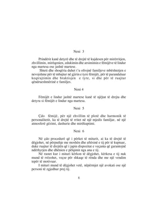 Neni 3

     Prindërit kanë detyrë dhe të drejtë të kujdesen për mirërritjen,
zhvillimin, mirëqenien, edukimin dhe arsimimin e fëmijëve të lindur
nga martesa ose jashtë martese.
      Shteti dhe shoqëria duhet t’u ofrojnë familjeve mbështetjen e
nevojshme për të mbajtur në gjirin e tyre fëmijët, për të parandaluar
keqtrajtimin dhe braktisjen e tyre, si dhe për të ruajtur
qëndrueshmërinë e familjes.

                               Neni 4

     Fëmijët e lindur jashtë martese kanë të njëjtat të drejta dhe
detyra si fëmijët e lindur nga martesa.

                              Neni 5

     Çdo fëmijë, për një zhvillim të plotë dhe harmonik të
personalitetit, ka të drejtë të rritet në një mjedis familjar, në një
atmosferë gëzimi, dashurie dhe mirëkuptimi.

                              Neni 6

     Në çdo procedurë që i përket të miturit, ai ka të drejtë të
dëgjohet, në përputhje me moshën dhe aftësinë e tij për të kuptuar,
duke ruajtur të drejtën që i japin dispozitat e veçanta që garantojnë
ndërhyrjen dhe dhënien e pëlqimit nga ana e tij.
     Në rastet kur i mituri kërkon të dëgjohet, kërkesa e tij nuk
mund të rrëzohet, veçse për shkaqe të rënda dhe me një vendim
tepër të motivuar.
     I mituri mund të dëgjohet vetë, nëpërmjet një avokati ose një
personi të zgjedhur prej tij.

                                 8
 