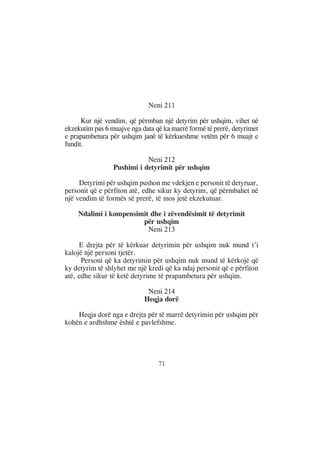 Neni 211

      Kur një vendim, që përmban një detyrim për ushqim, vihet në
ekzekutim pas 6 muajve nga data që ka marrë formë të prerë, detyrimet
e prapambetura për ushqim janë të kërkueshme vetëm për 6 muajt e
fundit.

                            Neni 212
                 Pushimi i detyrimit për ushqim

     Detyrimi për ushqim pushon me vdekjen e personit të detyruar,
personit që e përfiton atë, edhe sikur ky detyrim, që përmbahet në
një vendim të formës së prerë, të mos jetë ekzekutuar.

    Ndalimi i kompensimit dhe i zëvendësimit të detyrimit
                       për ushqim
                         Neni 213

     E drejta për të kërkuar detyrimin për ushqim nuk mund t’i
kalojë një personi tjetër.
      Personi që ka detyrimin për ushqim nuk mund të kërkojë që
ky detyrim të shlyhet me një kredi që ka ndaj personit që e përfiton
atë, edhe sikur të ketë detyrime të prapambetura për ushqim.

                             Neni 214
                            Heqja dorë

    Heqja dorë nga e drejta për të marrë detyrimin për ushqim për
kohën e ardhshme është e pavlefshme.




                                 71
 