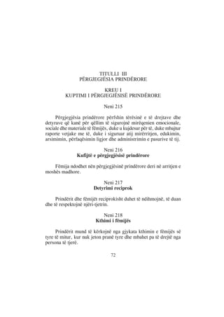 TITULLI III
                 PËRGJEGJËSIA PRINDËRORE

                        KREU I
          KUPTIMI I PËRGJEGJËSISË PRINDËRORE

                              Neni 215

     Përgjegjësia prindërore përfshin tërësinë e të drejtave dhe
detyrave që kanë për qëllim të sigurojnë mirëqenien emocionale,
sociale dhe materiale të fëmijës, duke u kujdesur për të, duke mbajtur
raporte vetjake me të, duke i siguruar atij mirërritjen, edukimin,
arsimimin, përfaqësimin ligjor dhe administrimin e pasurive të tij.

                             Neni 216
                Kufijtë e përgjegjësisë prindërore

    Fëmija ndodhet nën përgjegjësinë prindërore deri në arritjen e
moshës madhore.

                            Neni 217
                        Detyrimi reciprok

     Prindërit dhe fëmijët reciprokisht duhet të ndihmojnë, të duan
dhe të respektojnë njëri-tjetrin.

                             Neni 218
                          Kthimi i fëmijës

     Prindërit mund të kërkojnë nga gjykata kthimin e fëmijës së
tyre të mitur, kur nuk jeton pranë tyre dhe mbahet pa të drejtë nga
persona të tjerë.

                                 72
 