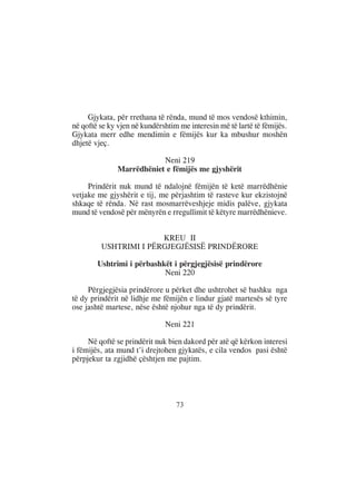 Gjykata, për rrethana të rënda, mund të mos vendosë kthimin,
në qoftë se ky vjen në kundërshtim me interesin më të lartë të fëmijës.
Gjykata merr edhe mendimin e fëmijës kur ka mbushur moshën
dhjetë vjeç.

                           Neni 219
               Marrëdhëniet e fëmijës me gjyshërit

     Prindërit nuk mund të ndalojnë fëmijën të ketë marrëdhënie
vetjake me gjyshërit e tij, me përjashtim të rasteve kur ekzistojnë
shkaqe të rënda. Në rast mosmarrëveshjeje midis palëve, gjykata
mund të vendosë për mënyrën e rregullimit të këtyre marrëdhënieve.


                       KREU II
         USHTRIMI I PËRGJEGJËSISË PRINDËRORE

        Ushtrimi i përbashkët i përgjegjësisë prindërore
                           Neni 220

     Përgjegjësia prindërore u përket dhe ushtrohet së bashku nga
të dy prindërit në lidhje me fëmijën e lindur gjatë martesës së tyre
ose jashtë martese, nëse është njohur nga të dy prindërit.

                              Neni 221

     Në qoftë se prindërit nuk bien dakord për atë që kërkon interesi
i fëmijës, ata mund t’i drejtohen gjykatës, e cila vendos pasi është
përpjekur ta zgjidhë çështjen me pajtim.




                                  73
 