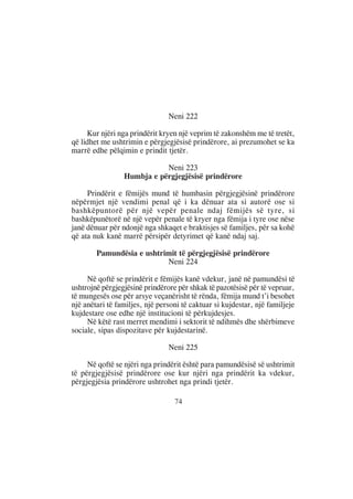 Neni 222

     Kur njëri nga prindërit kryen një veprim të zakonshëm me të tretët,
që lidhet me ushtrimin e përgjegjësisë prindërore, ai prezumohet se ka
marrë edhe pëlqimin e prindit tjetër.

                            Neni 223
                 Humbja e përgjegjësisë prindërore

     Prindërit e fëmijës mund të humbasin përgjegjësinë prindërore
nëpërmjet një vendimi penal që i ka dënuar ata si autorë ose si
bashkëpuntorë për një vepër penale ndaj fëmijës së tyre, si
bashkëpunëtorë në një vepër penale të kryer nga fëmija i tyre ose nëse
janë dënuar për ndonjë nga shkaqet e braktisjes së familjes, për sa kohë
që ata nuk kanë marrë përsipër detyrimet që kanë ndaj saj.

        Pamundësia e ushtrimit të përgjegjësisë prindërore
                           Neni 224

     Në qoftë se prindërit e fëmijës kanë vdekur, janë në pamundësi të
ushtrojnë përgjegjësinë prindërore për shkak të pazotësisë për të vepruar,
të mungesës ose për arsye veçanërisht të rënda, fëmija mund t’i besohet
një anëtari të familjes, një personi të caktuar si kujdestar, një familjeje
kujdestare ose edhe një institucioni të përkujdesjes.
     Në këtë rast merret mendimi i sektorit të ndihmës dhe shërbimeve
sociale, sipas dispozitave për kujdestarinë.

                                Neni 225

     Në qoftë se njëri nga prindërit është para pamundësisë së ushtrimit
të përgjegjësisë prindërore ose kur njëri nga prindërit ka vdekur,
përgjegjësia prindërore ushtrohet nga prindi tjetër.

                                  74
 