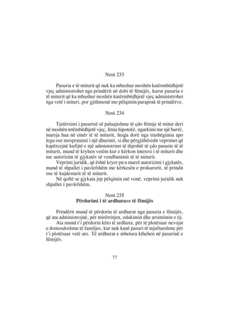 Neni 233

     Pasuria e të miturit që nuk ka mbushur moshën katërmbëdhjetë
vjeç administrohet nga prindërit në dobi të fëmijës, kurse pasuria e
të miturit që ka mbushur moshën katërmbëdhjetë vjeç administrohet
nga vetë i mituri, por gjithmonë me pëlqimin paraprak të prindërve.

                              Neni 234

     Tjetërsimi i pasurisë së paluajtshme të çdo fëmije të mitur deri
në moshën tetëmbëdhjetë vjeç, lënia hipotekë, ngarkimi me një barrë,
marrja hua në emër të të miturit, heqja dorë nga trashëgimia apo
legu ose mospranimi i një dhurimi, si dhe përgjithësisht veprimet që
kapërcejnë kufijtë e një administrimi të thjeshtë të çdo pasurie të të
miturit, mund të kryhen vetëm kur e kërkon interesi i të miturit dhe
me autorizim të gjykatës së vendbanimit të të miturit.
     Veprimi juridik, që është kryer pa u marrë autorizimi i gjykatës,
mund të shpallet i pavlefshëm me kërkesën e prokurorit, të prindit
ose të kujdestarit të të miturit.
     Në qoftë se gjykata jep pëlqimin më vonë, veprimi juridik nuk
shpallet i pavlefshëm.

                            Neni 235
               Përdorimi i të ardhurave të fëmijës

      Prindërit mund të përdorin të ardhurat nga pasuria e fëmijës,
që ata administrojnë, për mirërritjen, edukimin dhe arsimimin e tij.
      Ata mund t’i përdorin këto të ardhura, për të plotësuar nevojat
e domosdoshme të familjes, kur nuk kanë pasuri të mjaftueshme për
t’i plotësuar vetë ato. Të ardhurat e mbetura kthehen në pasurinë e
fëmijës.


                                 77
 