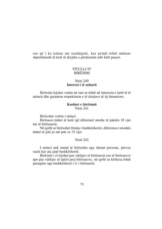 ose që i ka kaluar me trashëgimi, kur prindi është ndaluar
shprehimisht të ketë të drejtën e përdorimit mbi këtë pasuri.


                            TITULLI IV
                             BIRËSIMI

                             Neni 240
                        Interesi i të miturit

    Birësimi lejohet vetëm në rast se është në interesin e lartë të të
miturit dhe garanton respektimin e të drejtave të tij themelore.

                        Kushtet e birësimit
                            Neni 241

    Birësohet vetëm i mituri.
    Birësuesi duhet të ketë një diferencë moshe të paktën 18 vjet
me të birësuarin.
    Në qoftë se birësohet fëmija i bashkëshortit, diferenca e moshës
duhet të jetë jo më pak se 15 vjet.

                              Neni 242

      I mituri nuk mund të birësohet nga shumë persona, përveç
rastit kur ata janë bashkëshortë.
      Birësimi i ri lejohet pas vdekjes së birësuesit ose të birësuesve
apo pas vdekjes së njërit prej birësuesve, në qoftë se kërkesa është
paraqitur nga bashkëshorti i ri i birësuesit.




                                  79
 