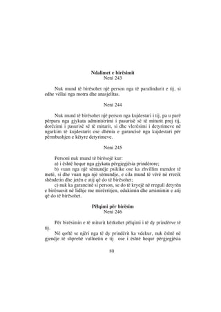Ndalimet e birësimit
                              Neni 243

    Nuk mund të birësohet një person nga të paralindurit e tij, si
edhe vëllai nga motra dhe anasjelltas.

                               Neni 244

    Nuk mund të birësohet një person nga kujdestari i tij, pa u parë
përpara nga gjykata administrimi i pasurisë së të miturit prej tij,
dorëzimi i pasurisë së të miturit, si dhe vlerësimi i detyrimeve në
ngarkim të kujdestarit ose dhënia e garancisë nga kujdestari për
përmbushjen e këtyre detyrimeve.

                               Neni 245

     Personi nuk mund të birësojë kur:
     a) i është hequr nga gjykata përgjegjësia prindërore;
     b) vuan nga një sëmundje psikike ose ka zhvillim mendor të
metë, si dhe vuan nga një sëmundje, e cila mund të vërë në rrezik
shëndetin dhe jetën e atij që do të birësohet;
     c) nuk ka garancinë si person, se do të kryejë në rregull detyrën
e birësuesit në lidhje me mirërritjen, edukimin dhe arsimimin e atij
që do të birësohet.

                         Pëlqimi për birësim
                              Neni 246

       Për birësimin e të miturit kërkohet pëlqimi i të dy prindërve të
tij.
    Në qoftë se njëri nga të dy prindërit ka vdekur, nuk është në
gjendje të shprehë vullnetin e tij ose i është hequr përgjegjësia

                                  80
 