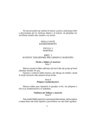 Në çdo procedurë që i përket të miturit, prania e psikologut është
e detyrueshme për të vlerësuar thëniet e të miturit, në përputhje me
zhvillimin mendor dhe situatën e tij sociale.


                           PJESA E DYTË
                          BASHKËSHORTËT

                               TITULLI I
                               MARTESA

                      KREU I
     KUSHTET THELBËSORE PËR LIDHJEN E MARTESËS

                     Mosha e lidhjes së martesës
                               Neni 7
      Martesa mund të lidhet ndërmjet një burri dhe një gruaje që kanë
mbushur moshën 18 vjeç.
      Gjykata e vendit ku lidhet martesa, për shkaqe me rëndësi, mund
të lejojë martesën edhe përpara kësaj moshe.

                                 Neni 8
                       Pëlqimi i bashkëshortëve

      Martesa lidhet para nëpunësit të gjendjes civile, me pëlqimin e
lirë të dy bashkëshortëve të ardhshëm.
                   Ndalimet për lidhjen e martesës
                               Neni 9
    Nuk mund të lidhë martesë të re personi që është martuar, derisa martesa
e mëparshme nuk është shpallur e pavlefshme ose nuk është zgjidhur.

                                    9
 