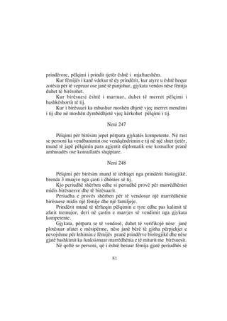 prindërore, pëlqimi i prindit tjetër është i mjaftueshëm.
       Kur fëmijës i kanë vdekur të dy prindërit, kur atyre u është hequr
zotësia për të vepruar ose janë të panjohur, gjykata vendos nëse fëmija
duhet të birësohet.
       Kur birësuesi është i martuar, duhet të merret pëlqimi i
bashkëshortit të tij.
       Kur i birësuari ka mbushur moshën dhjetë vjeç merret mendimi
i tij dhe në moshën dymbëdhjetë vjeç kërkohet pëlqimi i tij.

                               Neni 247

     Pëlqimi për birësim jepet përpara gjykatës kompetente. Në rast
se personi ka vendbanimin ose vendqëndrimin e tij në një shtet tjetër,
mund të japë pëlqimin para agjentit diplomatik ose konsullor pranë
ambasadës ose konsullatës shqiptare.

                               Neni 248

      Pëlqimi për birësim mund të tërhiqet nga prindërit biologjikë,
brenda 3 muajve nga çasti i dhënies së tij.
      Kjo periudhë shërben edhe si periudhë provë për marrëdhëniet
midis birësuesve dhe të birësuarit.
      Periudha e provës shërben për të vendosur një marrëdhënie
birësuese midis një fëmije dhe një familjeje.
      Prindërit mund të tërheqin pëlqimin e tyre edhe pas kalimit të
afatit tremujor, deri në çastin e marrjes së vendimit nga gjykata
kompetente.
      Gjykata, përpara se të vendosë, duhet të verifikojë nëse janë
plotësuar afatet e mësipërme, nëse janë bërë të gjitha përpjekjet e
nevojshme për kthimin e fëmijës pranë prindërve biologjikë dhe nëse
gjatë bashkimit ka funksionuar marrëdhënia e të miturit me birësuesit.
      Në qoftë se personi, që i është besuar fëmija gjatë periudhës së

                                  81
 