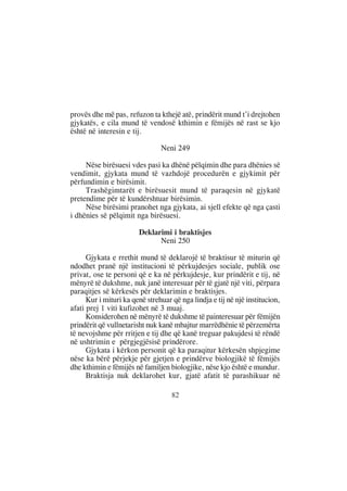 provës dhe më pas, refuzon ta kthejë atë, prindërit mund t’i drejtohen
gjykatës, e cila mund të vendosë kthimin e fëmijës në rast se kjo
është në interesin e tij.

                                Neni 249

     Nëse birësuesi vdes pasi ka dhënë pëlqimin dhe para dhënies së
vendimit, gjykata mund të vazhdojë procedurën e gjykimit për
përfundimin e birësimit.
     Trashëgimtarët e birësuesit mund të paraqesin në gjykatë
pretendime për të kundërshtuar birësimin.
     Nëse birësimi pranohet nga gjykata, ai sjell efekte që nga çasti
i dhënies së pëlqimit nga birësuesi.

                        Deklarimi i braktisjes
                              Neni 250

      Gjykata e rrethit mund të deklarojë të braktisur të miturin që
ndodhet pranë një institucioni të përkujdesjes sociale, publik ose
privat, ose te personi që e ka në përkujdesje, kur prindërit e tij, në
mënyrë të dukshme, nuk janë interesuar për të gjatë një viti, përpara
paraqitjes së kërkesës për deklarimin e braktisjes.
      Kur i mituri ka qenë strehuar që nga lindja e tij në një institucion,
afati prej 1 viti kufizohet në 3 muaj.
      Konsiderohen në mënyrë të dukshme të painteresuar për fëmijën
prindërit që vullnetarisht nuk kanë mbajtur marrëdhënie të përzemërta
të nevojshme për rritjen e tij dhe që kanë treguar pakujdesi të rëndë
në ushtrimin e përgjegjësisë prindërore.
      Gjykata i kërkon personit që ka paraqitur kërkesën shpjegime
nëse ka bërë përjekje për gjetjen e prindërve biologjikë të fëmijës
dhe kthimin e fëmijës në familjen biologjike, nëse kjo është e mundur.
      Braktisja nuk deklarohet kur, gjatë afatit të parashikuar në

                                    82
 