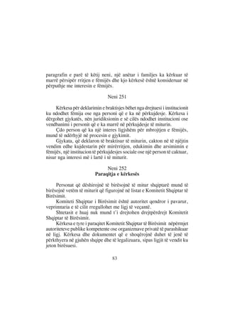 paragrafin e parë të këtij neni, një anëtar i familjes ka kërkuar të
marrë përsipër rritjen e fëmijës dhe kjo kërkesë është konsideruar në
përputhje me interesin e fëmijës.

                                Neni 251

     Kërkesa për deklarimin e braktisjes bëhet nga drejtuesi i institucionit
ku ndodhet fëmija ose nga personi që e ka në përkujdesje. Kërkesa i
dërgohet gjykatës, nën juridiksionin e së cilës ndodhet institucioni ose
vendbanimi i personit që e ka marrë në përkujdesje të miturin.
     Çdo person që ka një interes ligjshëm për mbrojtjen e fëmijës,
mund të ndërhyjë në procesin e gjykimit.
     Gjykata, që deklaron të braktisur të miturin, cakton në të njëjtin
vendim edhe kujdestarin për mirërritjen, edukimin dhe arsimimin e
fëmijës, një institucion të përkujdesjes sociale ose një person të caktuar,
nisur nga interesi më i lartë i të miturit.

                               Neni 252
                          Paraqitja e kërkesës

     Personat që dëshirojnë të birësojnë të mitur shqiptarë mund të
birësojnë vetëm të miturit që figurojnë në listat e Komitetit Shqiptar të
Birësimit.
     Komiteti Shqiptar i Birësimit është autoritet qendror i pavarur,
veprimtaria e të cilit rregullohet me ligj të veçantë.
     Shtetasit e huaj nuk mund t’i drejtohen drejtpërdrejt Komitetit
Shqiptar të Birësimit.
     Kërkesa e tyre i paraqitet Komitetit Shqiptar të Birësimit nëpërmjet
autoriteteve publike kompetente ose organizmave privatë të parashikuar
në ligj. Kërkesa dhe dokumentet që e shoqërojnë duhet të jenë të
përkthyera në gjuhën shqipe dhe të legalizuara, sipas ligjit të vendit ku
jeton birësuesi.

                                   83
 