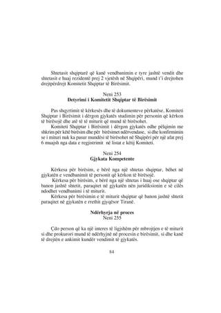 Shtetasit shqiptarë që kanë vendbanimin e tyre jashtë vendit dhe
shtetasit e huaj rezidentë prej 2 vjetësh në Shqipëri, mund t’i drejtohen
drejtpërdrejt Komitetit Shqiptar të Birësimit.

                            Neni 253
             Detyrimi i Komitetit Shqiptar të Birësimit

      Pas shqyrtimit të kërkesës dhe të dokumenteve përkatëse, Komiteti
Shqiptar i Birësimit i dërgon gjykatës studimin për personin që kërkon
të birësojë dhe atë të të miturit që mund të birësohet.
      Komiteti Shqiptar i Birësimit i dërgon gjykatës edhe pëlqimin me
shkrim për këtë birësim dhe për birësimet ndërvendase, si dhe konfirmimin
se i mituri nuk ka pasur mundësi të birësohet në Shqipëri për një afat prej
6 muajsh nga data e regjistrimit në listat e këtij Komiteti.

                              Neni 254
                         Gjykata Kompetente

    Kërkesa për birësim, e bërë nga një shtetas shqiptar, bëhet në
gjykatën e vendbanimit të personit që kërkon të birësojë.
     Kërkesa për birësim, e bërë nga një shtetas i huaj ose shqiptar që
banon jashtë shtetit, paraqitet në gjykatën nën juridiksionin e së cilës
ndodhet vendbanimi i të miturit.
    Kërkesa për birësimin e të miturit shqiptar që banon jashtë shtetit
paraqitet në gjykatën e rrethit gjyqësor Tiranë.

                          Ndërhyrja në proces
                               Neni 255

     Çdo person që ka një interes të ligjshëm për mbrojtjen e të miturit
si dhe prokurori mund të ndërhyjnë në procesin e birësimit, si dhe kanë
të drejtën e ankimit kundër vendimit të gjykatës.

                                   84
 