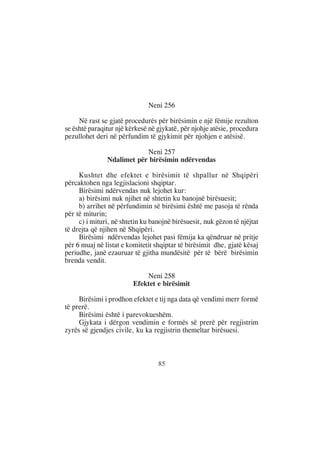 Neni 256

     Në rast se gjatë procedurës për birësimin e një fëmije rezulton
se është paraqitur një kërkesë në gjykatë, për njohje atësie, procedura
pezullohet deri në përfundim të gjykimit për njohjen e atësisë.

                           Neni 257
               Ndalimet për birësimin ndërvendas

     Kushtet dhe efektet e birësimit të shpallur në Shqipëri
përcaktohen nga legjislacioni shqiptar.
     Birësimi ndërvendas nuk lejohet kur:
     a) birësimi nuk njihet në shtetin ku banojnë birësuesit;
     b) arrihet në përfundimin së birësimi është me pasoja të rënda
për të miturin;
     c) i mituri, në shtetin ku banojnë birësuesit, nuk gëzon të njëjtat
të drejta që njihen në Shqipëri.
     Birësimi ndërvendas lejohet pasi fëmija ka qëndruar në pritje
për 6 muaj në listat e komitetit shqiptar të birësimit dhe, gjatë kësaj
periudhe, janë ezauruar të gjitha mundësitë për të bërë birësimin
brenda vendit.

                             Neni 258
                         Efektet e birësimit

     Birësimi i prodhon efektet e tij nga data që vendimi merr formë
të prerë.
     Birësimi është i parevokueshëm.
     Gjykata i dërgon vendimin e formës së prerë për regjistrim
zyrës së gjendjes civile, ku ka regjistrin themeltar birësuesi.



                                  85
 