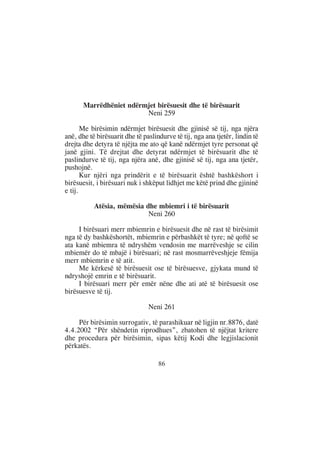 Marrëdhëniet ndërmjet birësuesit dhe të birësuarit
                         Neni 259

       Me birësimin ndërmjet birësuesit dhe gjinisë së tij, nga njëra
anë, dhe të birësuarit dhe të paslindurve të tij, nga ana tjetër, lindin të
drejta dhe detyra të njëjta me ato që kanë ndërmjet tyre personat që
janë gjini. Të drejtat dhe detyrat ndërmjet të birësuarit dhe të
paslindurve të tij, nga njëra anë, dhe gjinisë së tij, nga ana tjetër,
pushojnë.
       Kur njëri nga prindërit e të birësuarit është bashkëshort i
birësuesit, i birësuari nuk i shkëput lidhjet me këtë prind dhe gjininë
e tij.

           Atësia, mëmësia dhe mbiemri i të birësuarit
                            Neni 260

     I birësuari merr mbiemrin e birësuesit dhe në rast të birësimit
nga të dy bashkëshortët, mbiemrin e përbashkët të tyre; në qoftë se
ata kanë mbiemra të ndryshëm vendosin me marrëveshje se cilin
mbiemër do të mbajë i birësuari; në rast mosmarrëveshjeje fëmija
merr mbiemrin e të atit.
     Me kërkesë të birësuesit ose të birësuesve, gjykata mund të
ndryshojë emrin e të birësuarit.
     I birësuari merr për emër nëne dhe ati atë të birësuesit ose
birësuesve të tij.

                                Neni 261

     Për birësimin surrogativ, të parashikuar në ligjin nr.8876, datë
4.4.2002 “Për shëndetin riprodhues”, zbatohen të njëjtat kritere
dhe procedura për birësimin, sipas këtij Kodi dhe legjislacionit
përkatës.

                                    86
 